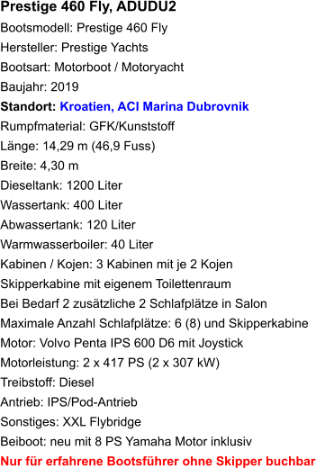 Prestige 460 Fly, ADUDU2Bootsmodell: Prestige 460 Fly Hersteller: Prestige Yachts Bootsart: Motorboot / Motoryacht Baujahr: 2019 Standort: Kroatien, ACI Marina Dubrovnik Rumpfmaterial: GFK/Kunststoff Länge: 14,29 m (46,9 Fuss) Breite: 4,30 mDieseltank: 1200 LiterWassertank: 400 LiterAbwassertank: 120 LiterWarmwasserboiler: 40 Liter Kabinen / Kojen: 3 Kabinen mit je 2 KojenSkipperkabine mit eigenem ToilettenraumBei Bedarf 2 zusätzliche 2 Schlafplätze in Salon Maximale Anzahl Schlafplätze: 6 (8) und Skipperkabine Motor: Volvo Penta IPS 600 D6 mit Joystick Motorleistung: 2 x 417 PS (2 x 307 kW) Treibstoff: Diesel Antrieb: IPS/Pod-Antrieb Sonstiges: XXL FlybridgeBeiboot: neu mit 8 PS Yamaha Motor inklusivNur für erfahrene Bootsführer ohne Skipper buchbar